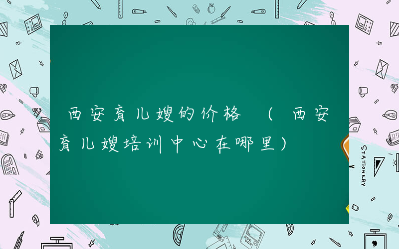 西安育儿嫂的价格 (西安育儿嫂培训中心在哪里)